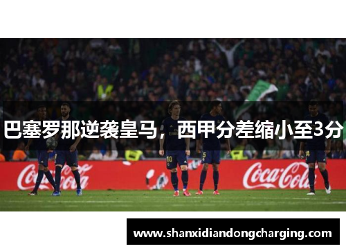 巴塞罗那逆袭皇马，西甲分差缩小至3分