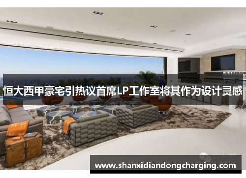 恒大西甲豪宅引热议首席LP工作室将其作为设计灵感
