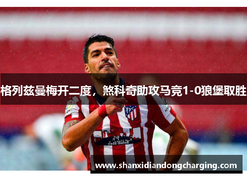 格列兹曼梅开二度，煞科奇助攻马竞1-0狼堡取胜