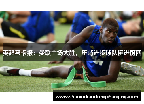 英超马卡报：曼联主场大胜，压哨进步球队挺进前四