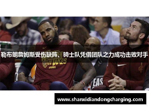 勒布朗詹姆斯受伤缺阵，骑士队凭借团队之力成功击败对手