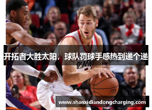 开拓者大胜太阳，球队罚球手感热到递个递