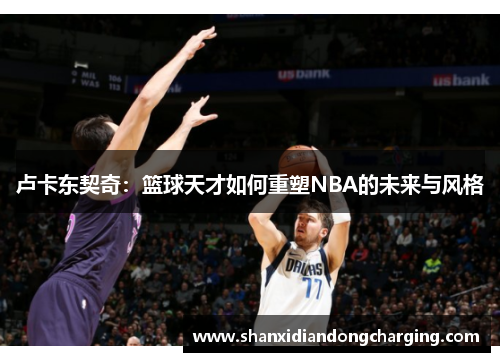 卢卡东契奇：篮球天才如何重塑NBA的未来与风格