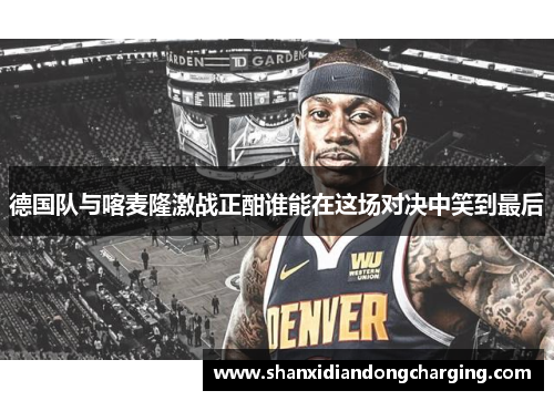 德国队与喀麦隆激战正酣谁能在这场对决中笑到最后