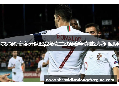 C罗领衔葡萄牙队迎战乌克兰欧预赛争夺激烈瞬间回顾