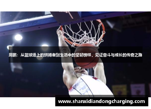 周鹏：从篮球场上的拼搏者到生活中的坚韧榜样，见证奋斗与成长的传奇之路