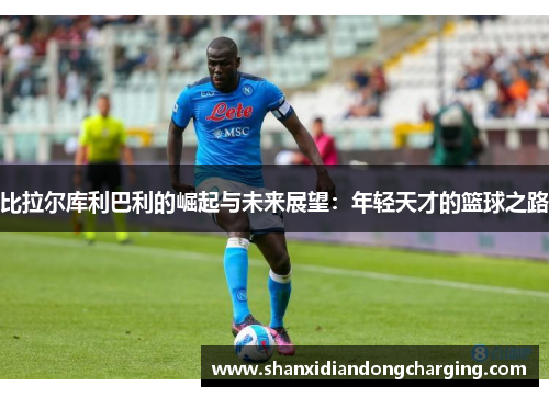 比拉尔库利巴利的崛起与未来展望：年轻天才的篮球之路