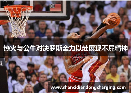 热火与公牛对决罗斯全力以赴展现不屈精神