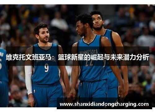 维克托文班亚马：篮球新星的崛起与未来潜力分析