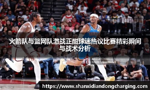百乐博blb火箭队与篮网队激战正酣球迷热议比赛精彩瞬间与战术分析